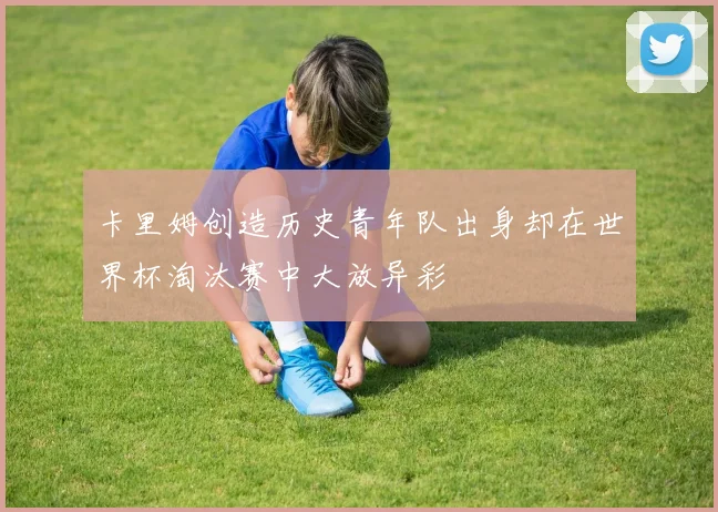 卡里姆创造历史青年队出身却在世界杯淘汰赛中大放异彩