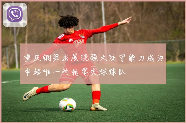 重庆铜梁龙展现强大防守能力成为中超唯一两轮零失球球队
