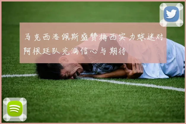 马克西洛佩斯盛赞梅西实力球迷对阿根廷队充满信心与期待