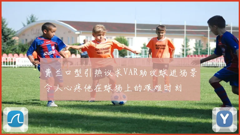 费兰口型引热议求VAR助攻球进场景令人心疼他在球场上的艰难时刻