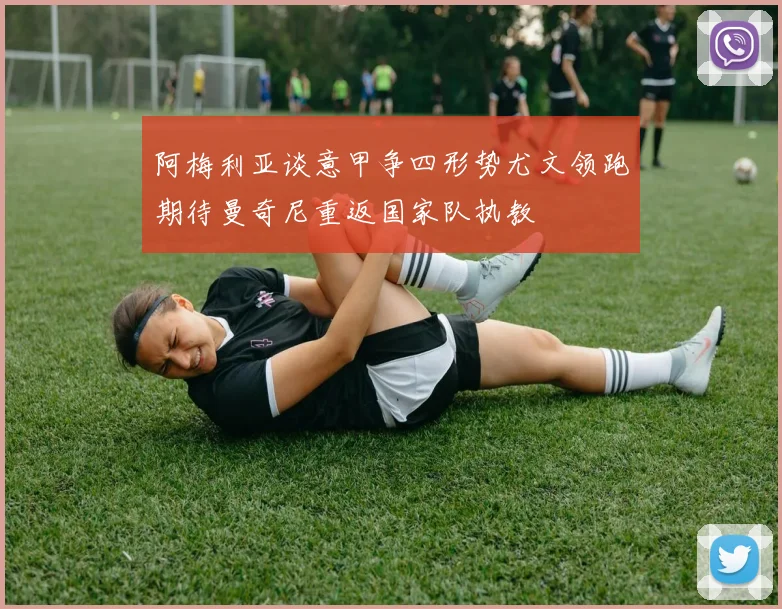 阿梅利亚谈意甲争四形势尤文领跑期待曼奇尼重返国家队执教
