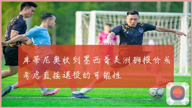 库蒂尼奥收到墨西哥美洲狮报价或考虑直接退役的可能性