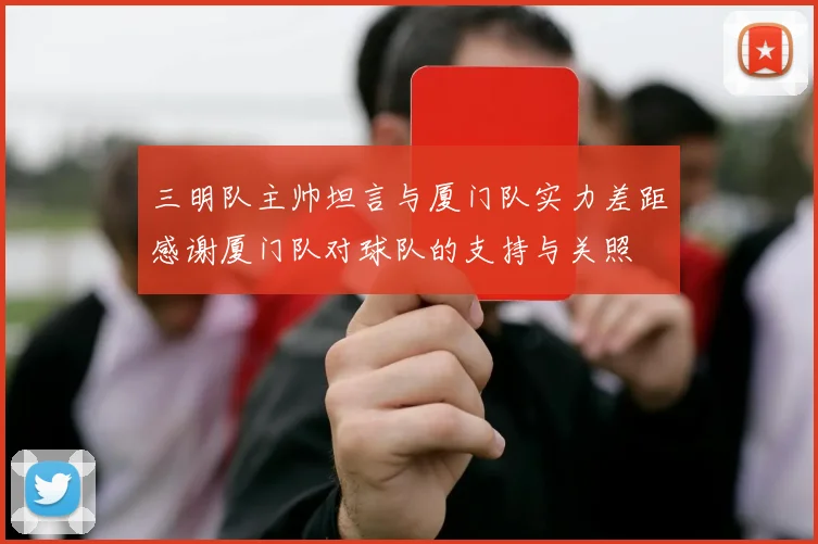 三明队主帅坦言与厦门队实力差距感谢厦门队对球队的支持与关照