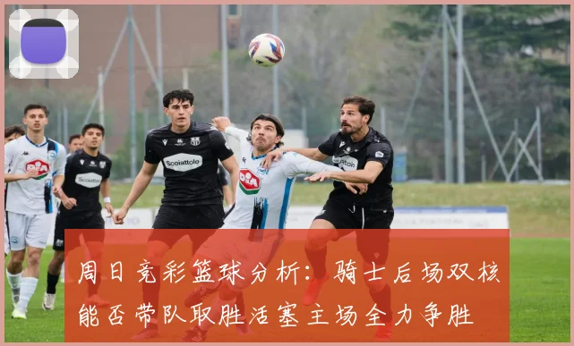 周日竞彩篮球分析：骑士后场双核能否带队取胜活塞主场全力争胜