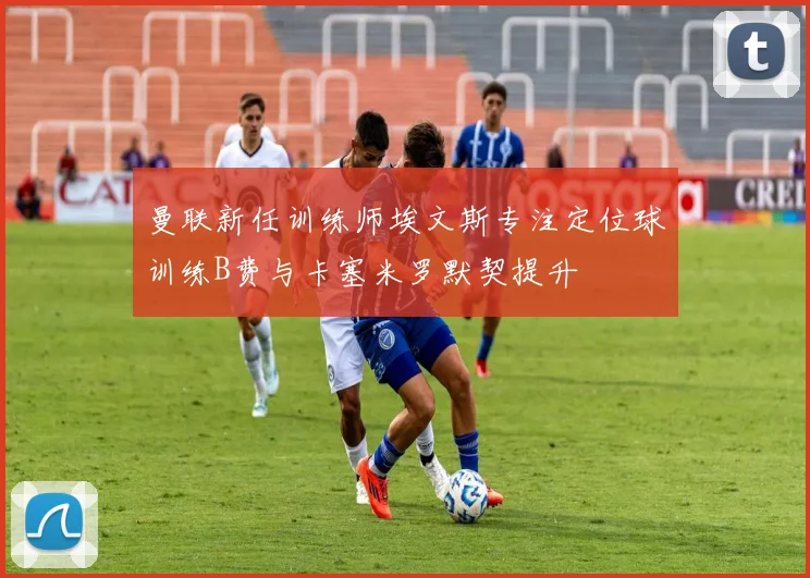 曼联新任训练师埃文斯专注定位球训练B费与卡塞米罗默契提升