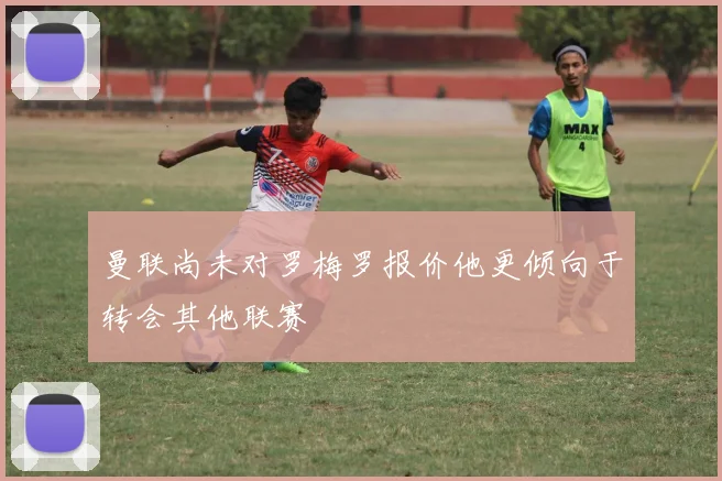 曼联尚未对罗梅罗报价他更倾向于转会其他联赛