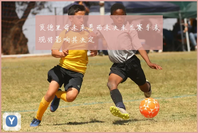 莫德里奇未来悬而未决米兰赛季表现将影响其决定