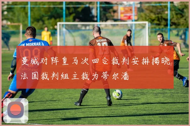 曼城对阵皇马次回合裁判安排揭晓法国裁判组主裁为蒂尔潘
