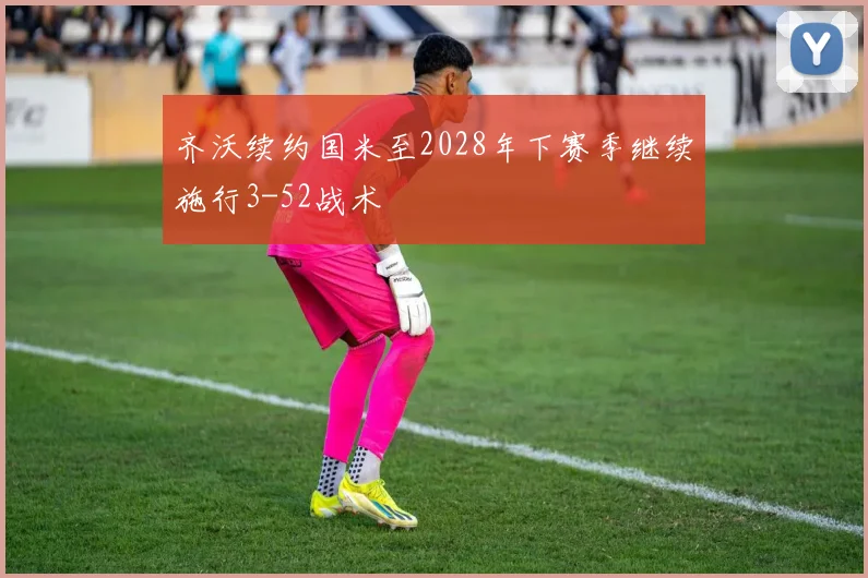 齐沃续约国米至2028年下赛季继续施行3-52战术