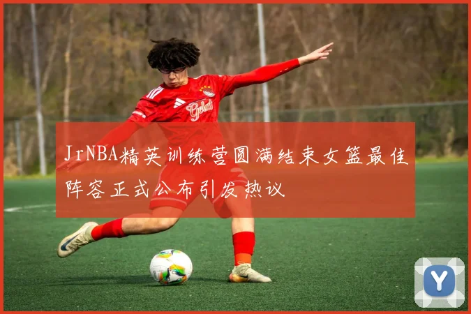 JrNBA精英训练营圆满结束女篮最佳阵容正式公布引发热议