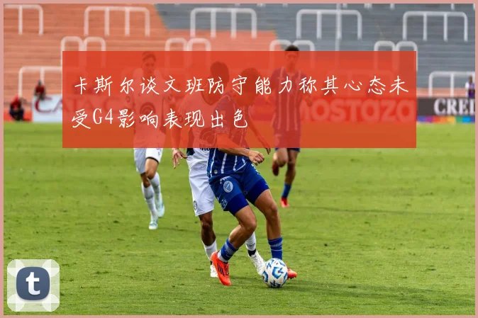 卡斯尔谈文班防守能力称其心态未受G4影响表现出色