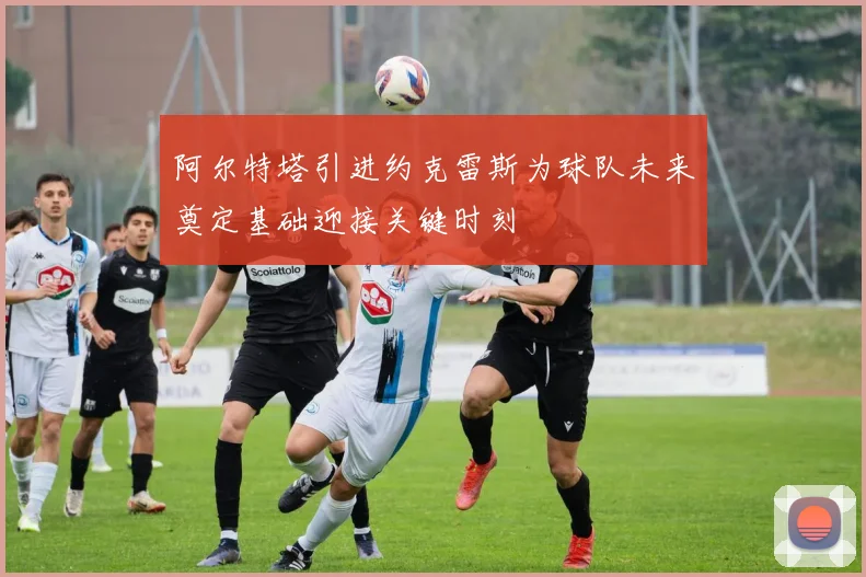 阿尔特塔引进约克雷斯为球队未来奠定基础迎接关键时刻
