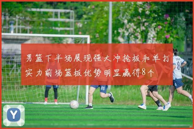男篮下半场展现强大冲抢板和单打实力前场篮板优势明显赢得8个